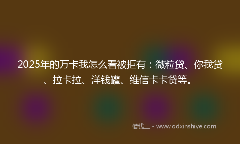 2025年的万卡我怎么看被拒有：微粒贷、你我贷、拉卡拉、洋钱罐、维信卡卡贷等。
