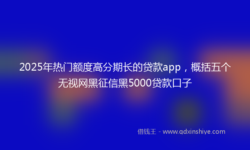 2025年热门额度高分期长的贷款app，概括五个无视网黑征信黑5000贷款口子