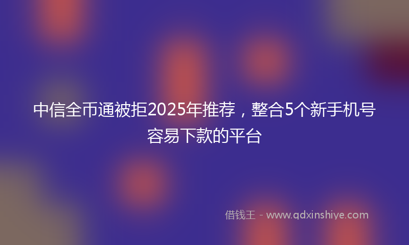 中信全币通被拒2025年推荐，整合5个新手机号容易下款的平台
