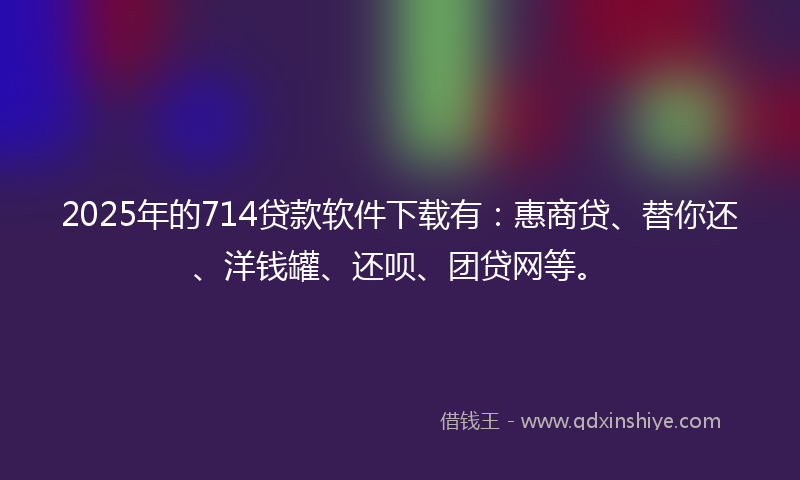 2025年的714贷款软件下载有：惠商贷、替你还、洋钱罐、还呗、团贷网等。