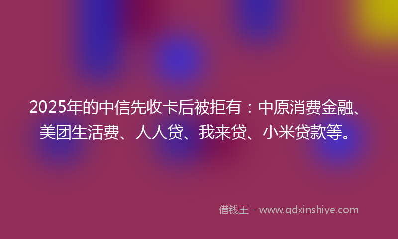 2025年的中信先收卡后被拒有：中原消费金融、美团生活费、人人贷、我来贷、小米贷款等。