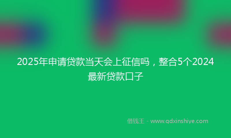 2025年申请贷款当天会上征信吗，整合5个2024最新贷款口子