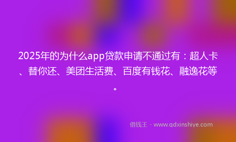 2025年的为什么app贷款申请不通过有：超人卡、替你还、美团生活费、百度有钱花、融逸花等。