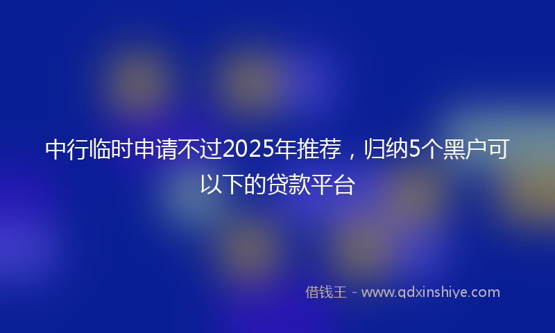 中行临时申请不过2025年推荐，归纳5个黑户可以下的贷款平台