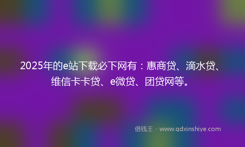 2025年的e站下载必下网有：惠商贷、滴水贷、维信卡卡贷、e微贷、团贷网等。