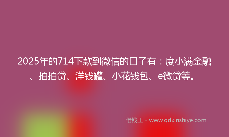 2025年的714下款到微信的口子有：度小满金融、拍拍贷、洋钱罐、小花钱包、e微贷等。