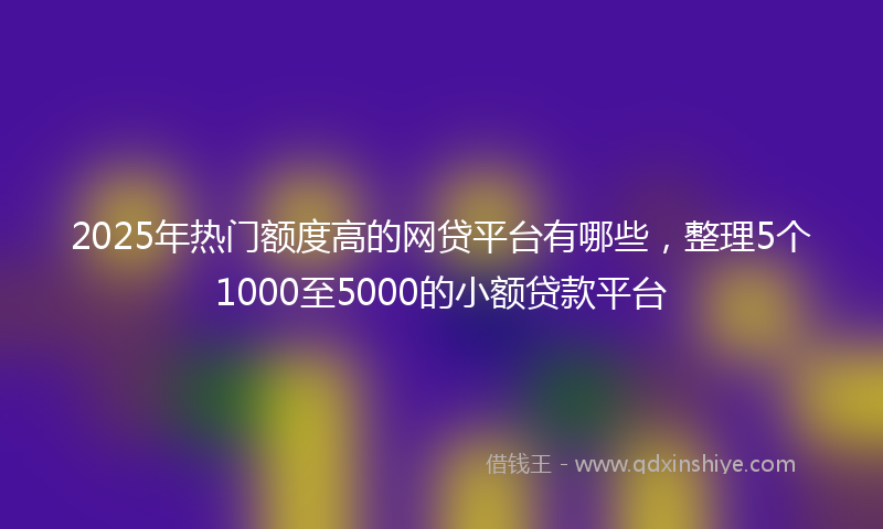 2025年热门额度高的网贷平台有哪些，整理5个1000至5000的小额贷款平台