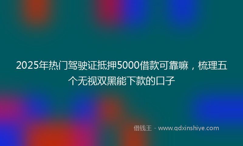 2025年热门驾驶证抵押5000借款可靠嘛，梳理五个无视双黑能下款的口子