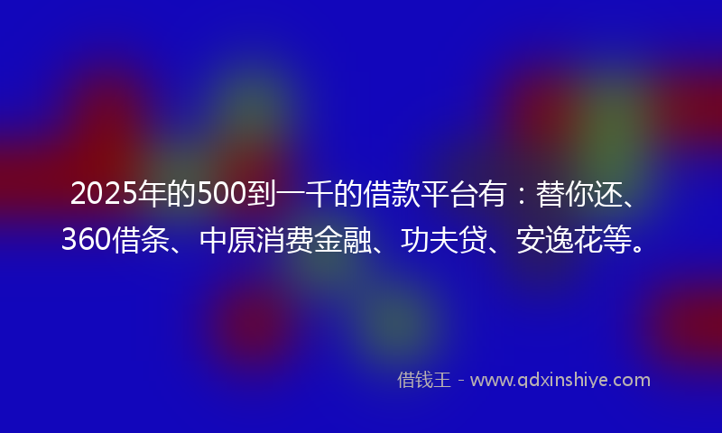 2025年的500到一千的借款平台有：替你还、360借条、中原消费金融、功夫贷、安逸花等。