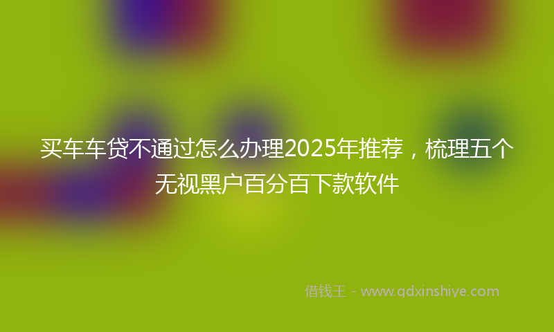 买车车贷不通过怎么办理2025年推荐，梳理五个无视黑户百分百下款软件