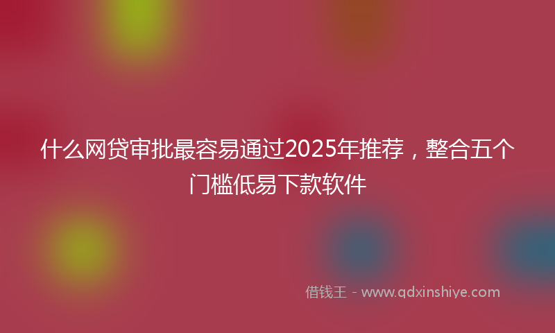 什么网贷审批最容易通过2025年推荐，整合五个门槛低易下款软件