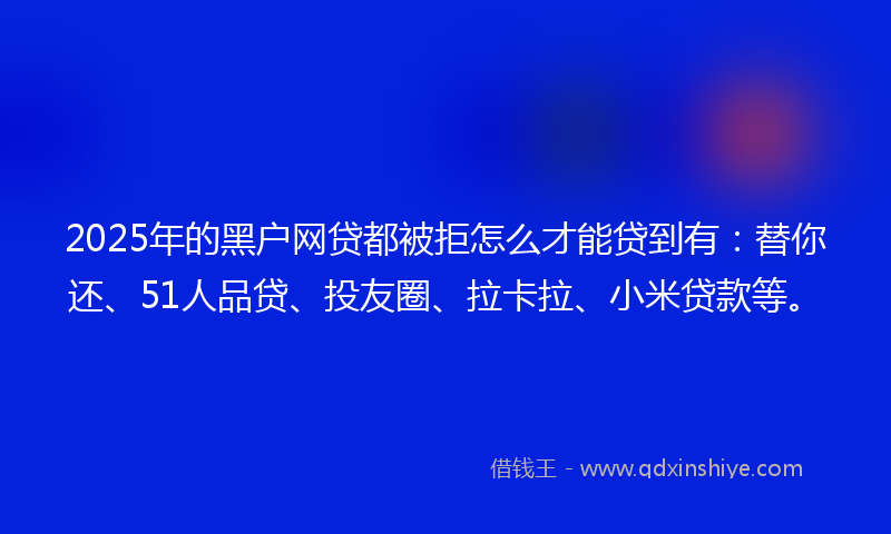 2025年的黑户网贷都被拒怎么才能贷到有：替你还、51人品贷、投友圈、拉卡拉、小米贷款等。