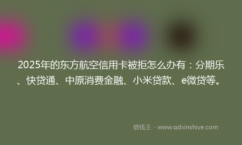 2025年的东方航空信用卡被拒怎么办有：分期乐、快贷通、中原消费金融、小米贷款、e微贷等。