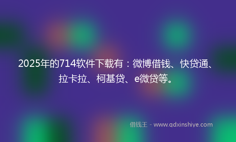 2025年的714软件下载有：微博借钱、快贷通、拉卡拉、柯基贷、e微贷等。