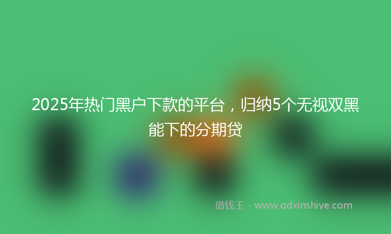 2025年热门黑户下款的平台，归纳5个无视双黑能下的分期贷