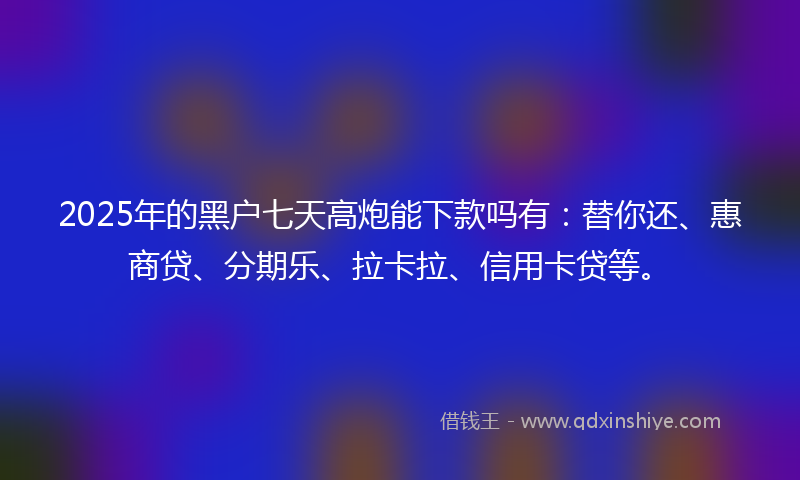 2025年的黑户七天高炮能下款吗有：替你还、惠商贷、分期乐、拉卡拉、信用卡贷等。
