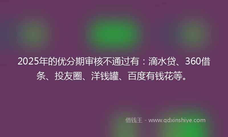 2025年的优分期审核不通过有：滴水贷、360借条、投友圈、洋钱罐、百度有钱花等。