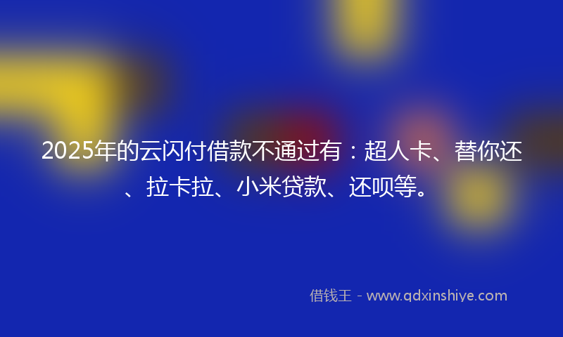 2025年的云闪付借款不通过有：超人卡、替你还、拉卡拉、小米贷款、还呗等。