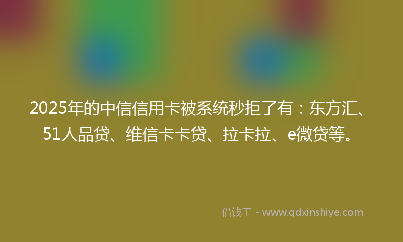 2025年的中信信用卡被系统秒拒了有：东方汇、51人品贷、维信卡卡贷、拉卡拉、e微贷等。