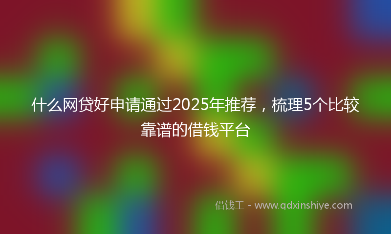 什么网贷好申请通过2025年推荐，梳理5个比较靠谱的借钱平台
