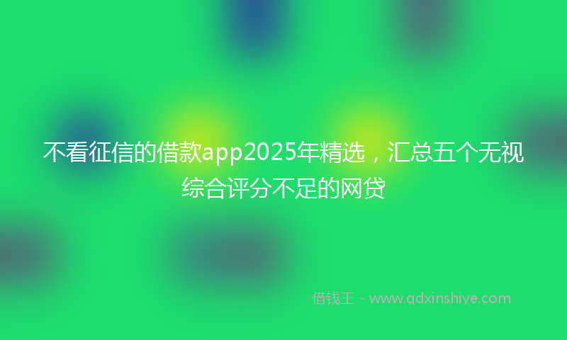 不看征信的借款app2025年精选，汇总五个无视综合评分不足的网贷