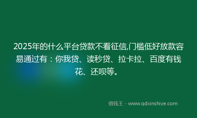 2025年的什么平台贷款不看征信,门槛低好放款容易通过有：你我贷、读秒贷、拉卡拉、百度有钱花、还呗等。