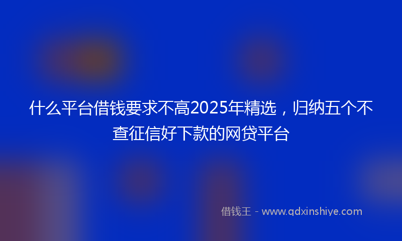 什么平台借钱要求不高2025年精选，归纳五个不查征信好下款的网贷平台