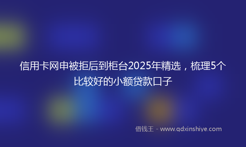 信用卡网申被拒后到柜台2025年精选，梳理5个比较好的小额贷款口子