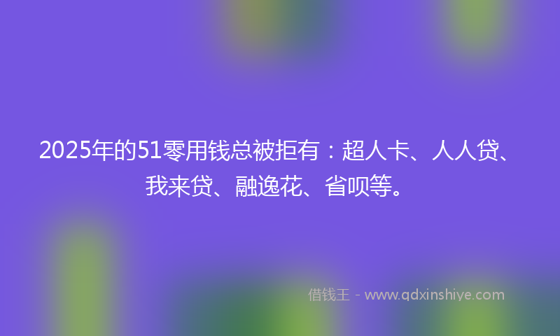 2025年的51零用钱总被拒有：超人卡、人人贷、我来贷、融逸花、省呗等。