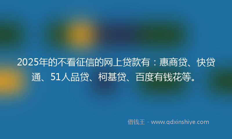 2025年的不看征信的网上贷款有：惠商贷、快贷通、51人品贷、柯基贷、百度有钱花等。
