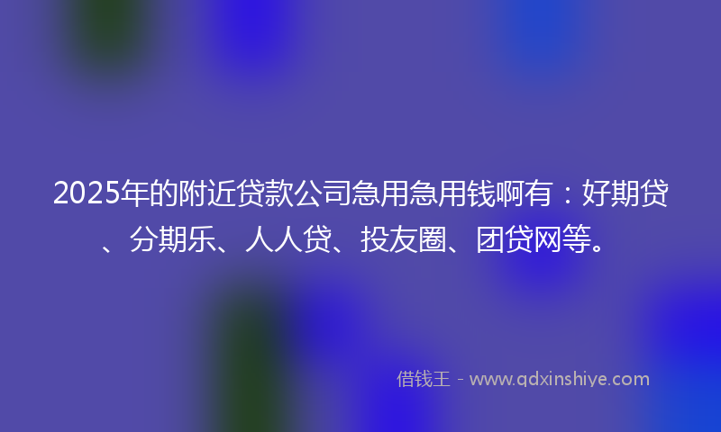 2025年的附近贷款公司急用急用钱啊有：好期贷、分期乐、人人贷、投友圈、团贷网等。