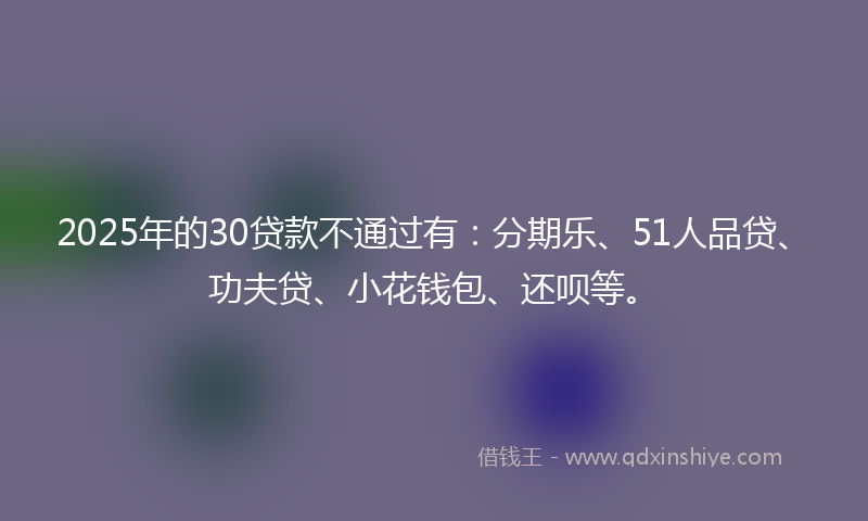 2025年的30贷款不通过有：分期乐、51人品贷、功夫贷、小花钱包、还呗等。