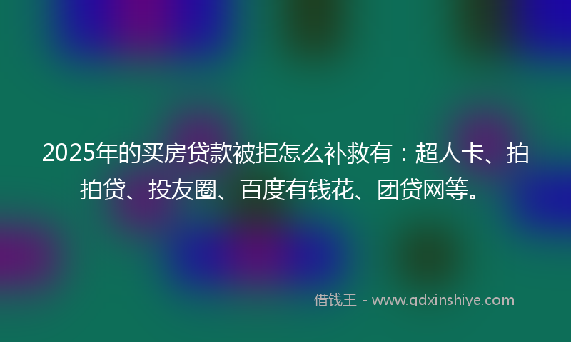 2025年的买房贷款被拒怎么补救有：超人卡、拍拍贷、投友圈、百度有钱花、团贷网等。
