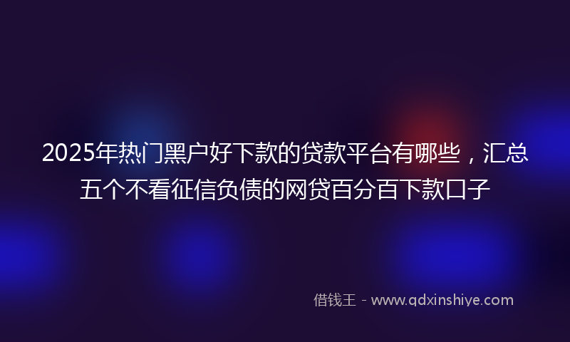 2025年热门黑户好下款的贷款平台有哪些，汇总五个不看征信负债的网贷百分百下款口子