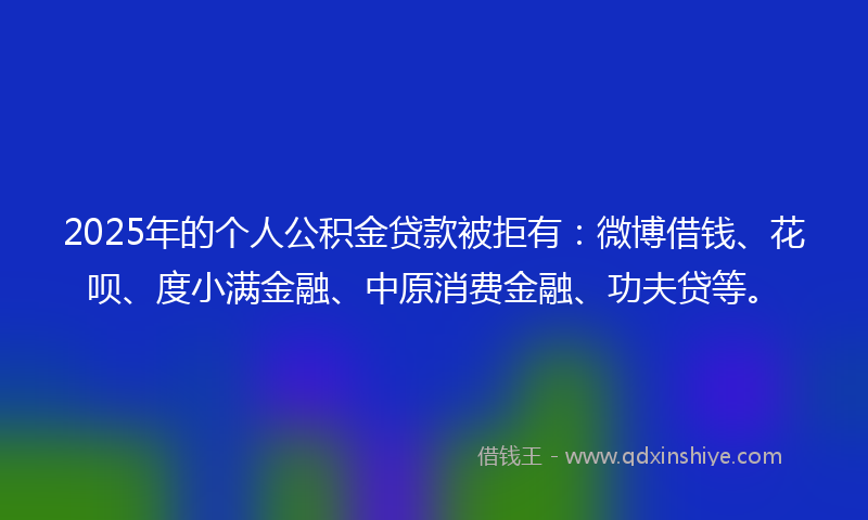 2025年的个人公积金贷款被拒有：微博借钱、花呗、度小满金融、中原消费金融、功夫贷等。