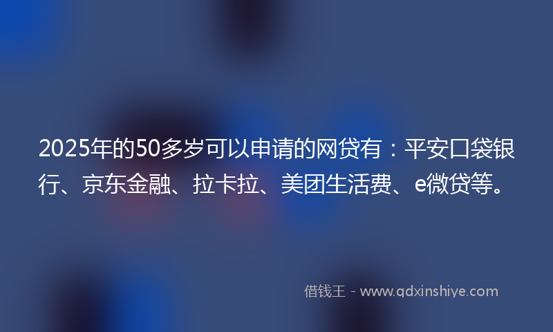 2025年的50多岁可以申请的网贷有：平安口袋银行、京东金融、拉卡拉、美团生活费、e微贷等。