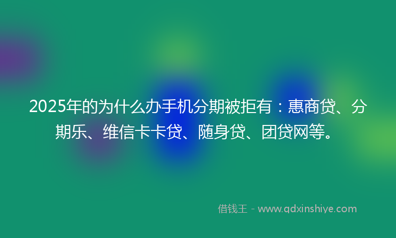 2025年的为什么办手机分期被拒有：惠商贷、分期乐、维信卡卡贷、随身贷、团贷网等。