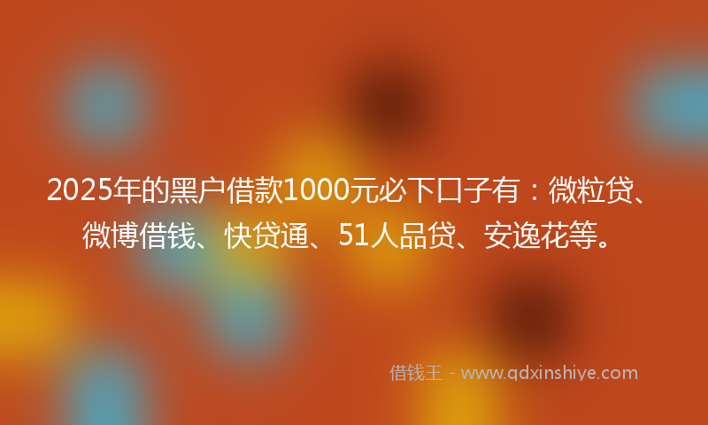 2025年的黑户借款1000元必下口子有：微粒贷、微博借钱、快贷通、51人品贷、安逸花等。