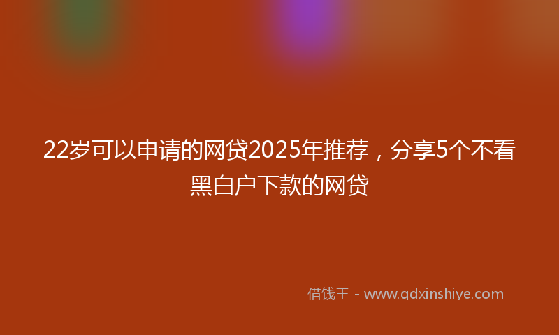 22岁可以申请的网贷2025年推荐，分享5个不看黑白户下款的网贷