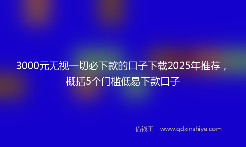 3000元无视一切必下款的口子下载2025年推荐，概括5个门槛低易下款口子