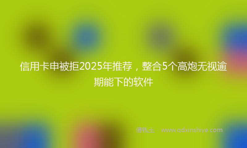 信用卡申被拒2025年推荐，整合5个高炮无视逾期能下的软件