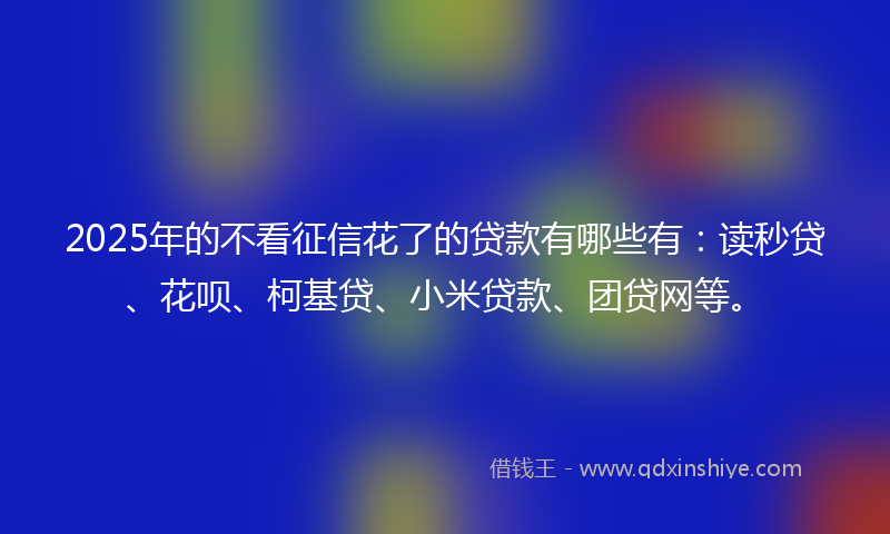 2025年的不看征信花了的贷款有哪些有：读秒贷、花呗、柯基贷、小米贷款、团贷网等。