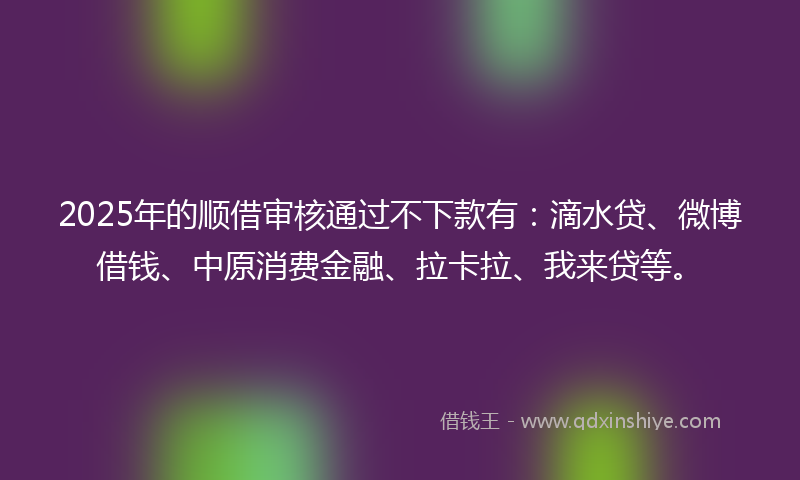 2025年的顺借审核通过不下款有：滴水贷、微博借钱、中原消费金融、拉卡拉、我来贷等。