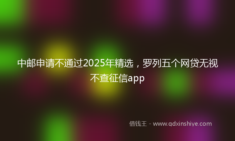 中邮申请不通过2025年精选，罗列五个网贷无视不查征信app