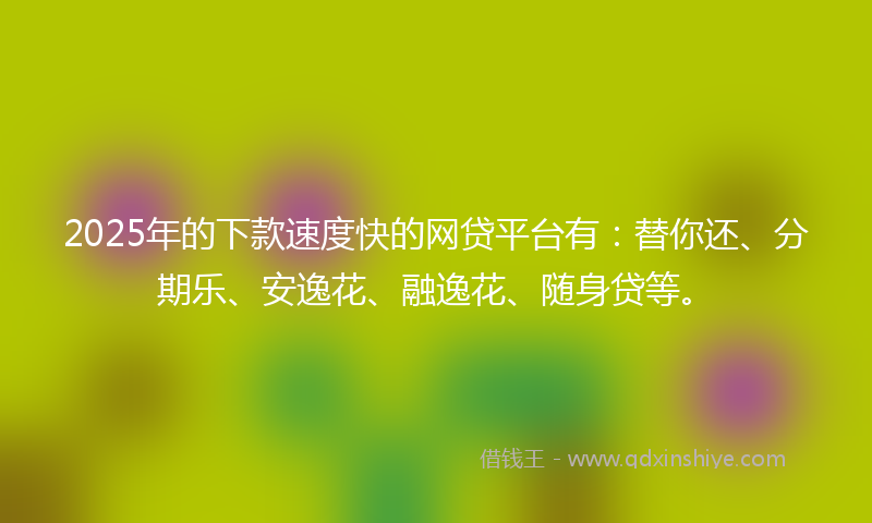 2025年的下款速度快的网贷平台有：替你还、分期乐、安逸花、融逸花、随身贷等。