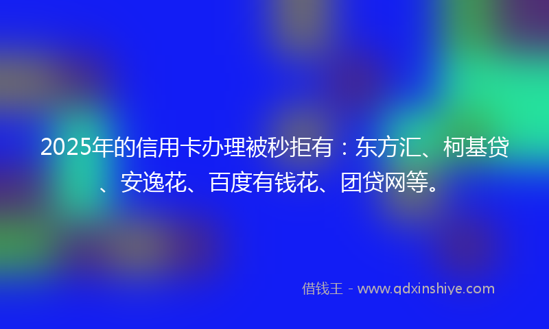 2025年的信用卡办理被秒拒有：东方汇、柯基贷、安逸花、百度有钱花、团贷网等。