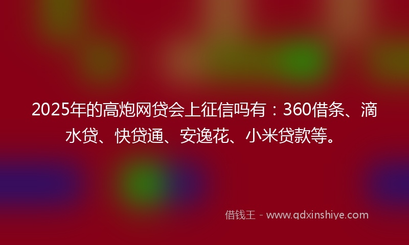 2025年的高炮网贷会上征信吗有：360借条、滴水贷、快贷通、安逸花、小米贷款等。