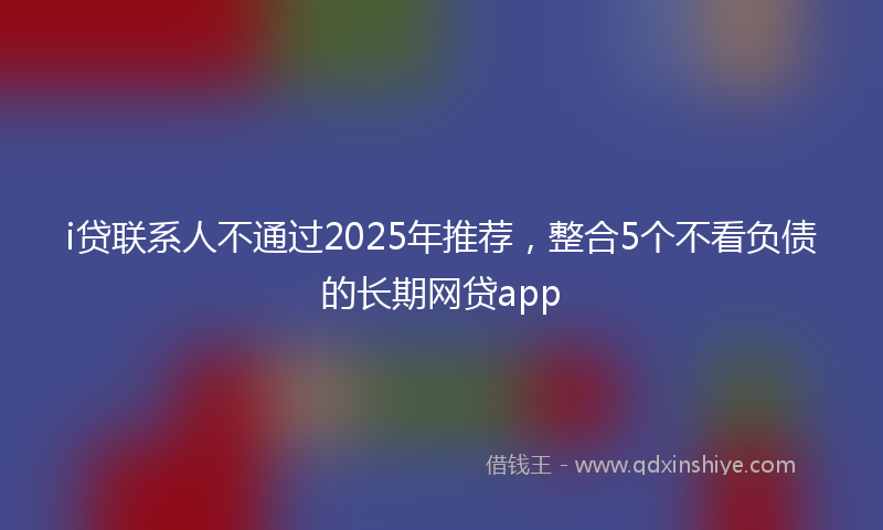 i贷联系人不通过2025年推荐，整合5个不看负债的长期网贷app