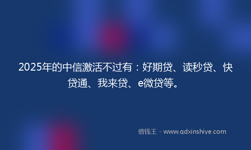 2025年的中信激活不过有：好期贷、读秒贷、快贷通、我来贷、e微贷等。