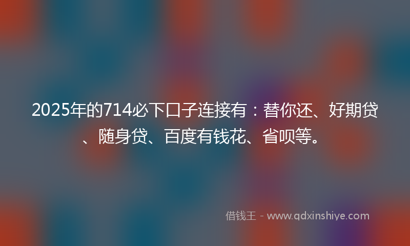 2025年的714必下口子连接有：替你还、好期贷、随身贷、百度有钱花、省呗等。